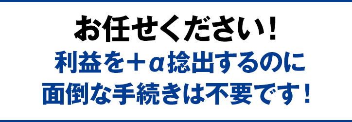 お任せください！利益を＋α捻出するのに面倒な手続きは不要です！