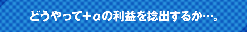 どうやって＋αの利益を捻出するか…。